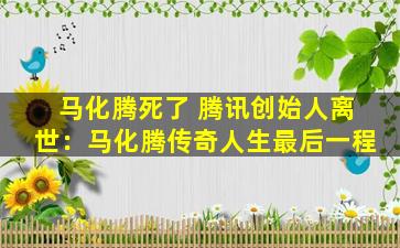 马化腾死了 腾讯创始人离世：马化腾传奇人生最后一程